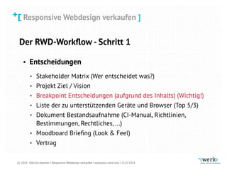 Responsive Webdesign verkaufen
(c) 2014 - Patrick Lobacher | Responsive Webdesign verkaufen | www.plus-werk.com | 15.07.2014
Responsive Webdesign verkaufen ]
Der RWD-Workﬂow - Schritt 1
• Entscheidungen
• Stakeholder Matrix (Wer entscheidet was?)
• Projekt Ziel / Vision
• Breakpoint Entscheidungen (aufgrund des Inhalts) (Wichtig!)
• Liste der zu unterstützenden Geräte und Browser (Top 5/3)
• Dokument Bestandsaufnahme (CI-Manual, Richtlinien,
Bestimmungen, Rechtliches, ...)
• Moodboard Brieﬁng (Look & Feel)
• Vertrag
 