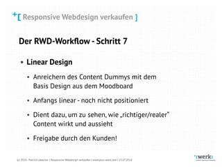 Responsive Webdesign verkaufen
(c) 2014 - Patrick Lobacher | Responsive Webdesign verkaufen | www.plus-werk.com | 15.07.2014
Responsive Webdesign verkaufen ]
Der RWD-Workﬂow - Schritt 7
• Linear Design
• Anreichern des Content Dummys mit dem
Basis Design aus dem Moodboard
• Anfangs linear - noch nicht positioniert
• Dient dazu, um zu sehen, wie „richtiger/realer“
Content wirkt und aussieht
• Freigabe durch den Kunden!
 