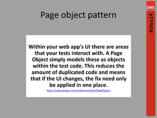 Page object pattern
Within your web app's UI there are areas
that your tests interact with. A Page
Object simply models these as objects
within the test code. This reduces the
amount of duplicated code and means
that if the UI changes, the fix need only
be applied in one place.
https://code.google.com/p/selenium/wiki/PageObjects
#dwx14
 