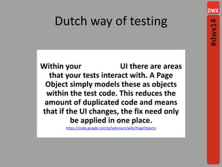 Dutch way of testing
Within your web app's UI there are areas
that your tests interact with. A Page
Object simply models these as objects
within the test code. This reduces the
amount of duplicated code and means
that if the UI changes, the fix need only
be applied in one place.
https://code.google.com/p/selenium/wiki/PageObjects
#dwx14
 