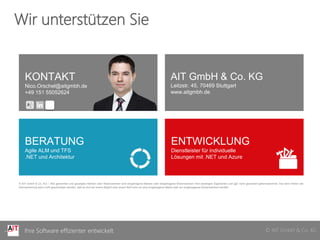 © AIT GmbH & Co. KGIhre Software effizienter entwickelt © AIT GmbH & Co. KGIhre Software effizienter entwickelt
Wir unterstützen Sie
KONTAKT
Nico.Orschel@aitgmbh.de
+49 151 55052624
AIT GmbH & Co. KG
Leitzstr. 45, 70469 Stuttgart
www.aitgmbh.de
BERATUNG
Agile ALM und TFS
.NET und Architektur
ENTWICKLUNG
Dienstleister für individuelle
Lösungen mit .NET und Azure
© AIT GmbH & Co. KG – Alle genannten und gezeigten Marken oder Warenzeichen sind eingetragene Marken oder eingetragene Warenzeichen ihrer jeweiligen Eigentümer und ggf. nicht gesondert gekennzeichnet. Aus dem Fehlen der
Kennzeichnung kann nicht geschlossen werden, daß es sich bei einem Begriﬀ oder einem Bild nicht um eine eingetragene Marke oder ein eingetragenes Warenzeichen handelt.
 