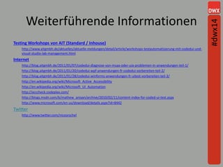Weiterführende Informationen
Testing Workshops von AIT (Standard / Inhouse)
http://www.aitgmbh.de/aktuelles/aktuelle-meldungen/detail/article/workshops-testautomatisierung-mit-codedui-und-
visual-studio-lab-management.html
Internet
http://blog.aitgmbh.de/2011/01/07/codedui-diagnose-von-msaa-oder-uia-problemen-in-anwendungen-teil-1/
http://blog.aitgmbh.de/2011/01/20/codedui-wpf-anwendungen-fr-codedui-vorbereiten-teil-2/
http://blog.aitgmbh.de/2011/01/28/codedui-winforms-anwendungen-fr-uitest-vorbereiten-teil-3/
http://en.wikipedia.org/wiki/Microsoft_Active_Accessibility
http://en.wikipedia.org/wiki/Microsoft_UI_Automation
http://acccheck.codeplex.com/
http://blogs.msdn.com/b/mathew_aniyan/archive/2010/02/11/content-index-for-coded-ui-test.aspx
http://www.microsoft.com/en-us/download/details.aspx?id=8442
Twitter
http://www.twitter.com/nicoorschel
#dwx14
 
