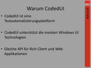 Warum CodedUI
10
• CodedUI ist eine
Testautomatisierungsplattform
• CodedUI unterstützt die meisten Windows UI
Technologien
• Gleiche API für Rich Client und Web
Applikationen
#dwx14
 