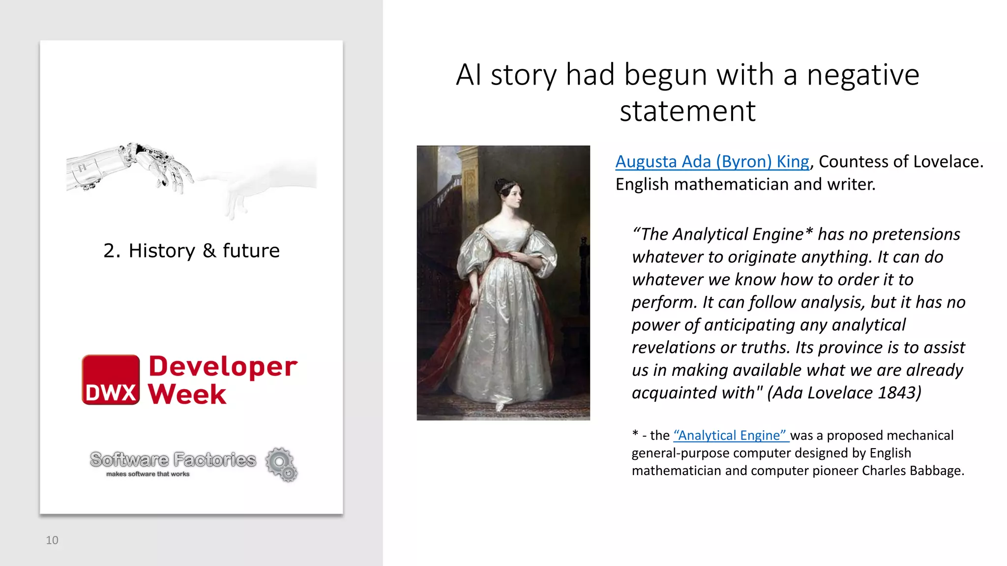 AI story had begun with a negative
statement
10
Augusta Ada (Byron) King, Countess of Lovelace.
English mathematician and writer.
“The Analytical Engine* has no pretensions
whatever to originate anything. It can do
whatever we know how to order it to
perform. It can follow analysis, but it has no
power of anticipating any analytical
revelations or truths. Its province is to assist
us in making available what we are already
acquainted with" (Ada Lovelace 1843)
* - the “Analytical Engine” was a proposed mechanical
general-purpose computer designed by English
mathematician and computer pioneer Charles Babbage.
2. History & future
 