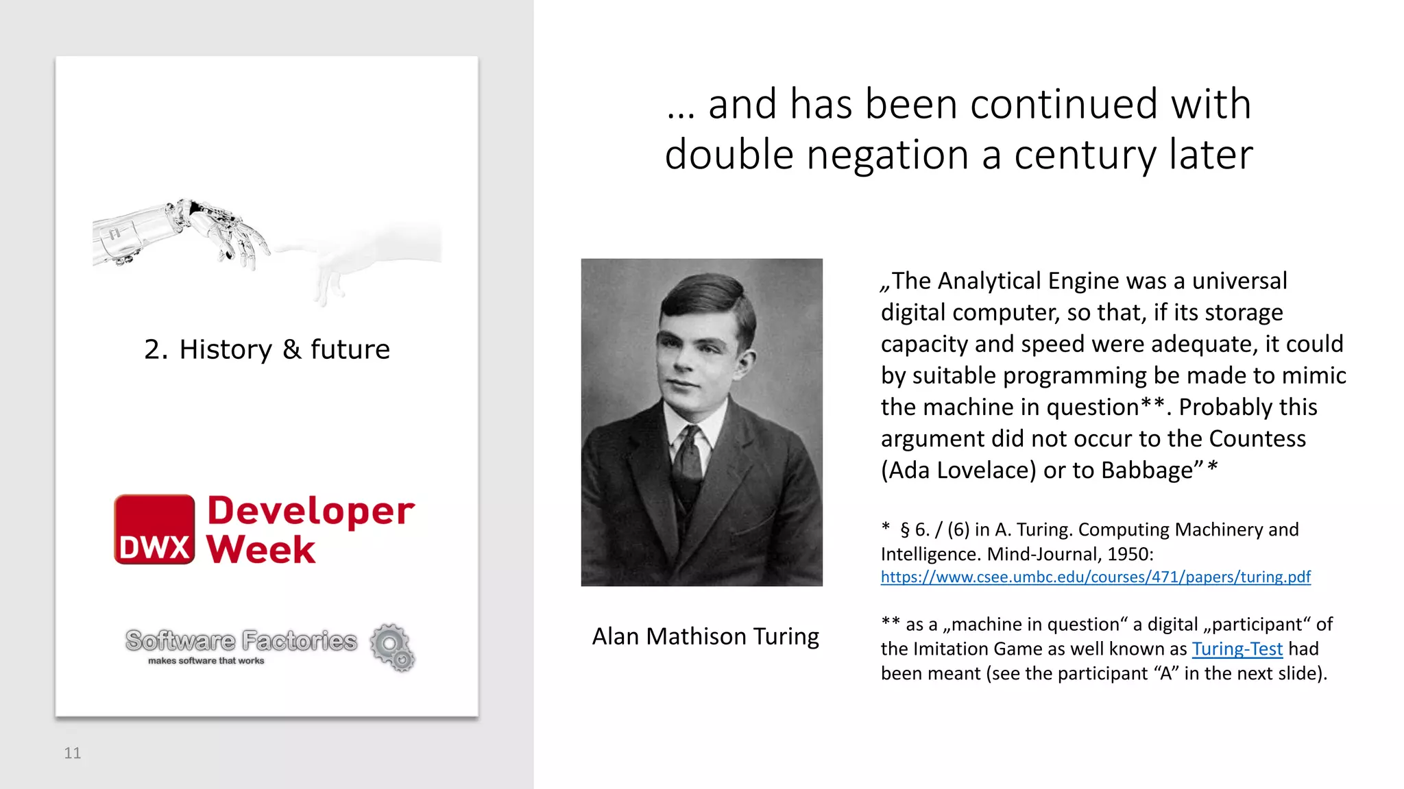 … and has been continued with
double negation a century later
11
Alan Mathison Turing
„The Analytical Engine was a universal
digital computer, so that, if its storage
capacity and speed were adequate, it could
by suitable programming be made to mimic
the machine in question**. Probably this
argument did not occur to the Countess
(Ada Lovelace) or to Babbage”*
* § 6. / (6) in A. Turing. Computing Machinery and
Intelligence. Mind-Journal, 1950:
https://www.csee.umbc.edu/courses/471/papers/turing.pdf
** as a „machine in question“ a digital „participant“ of
the Imitation Game as well known as Turing-Test had
been meant (see the participant “A” in the next slide).
2. History & future
 