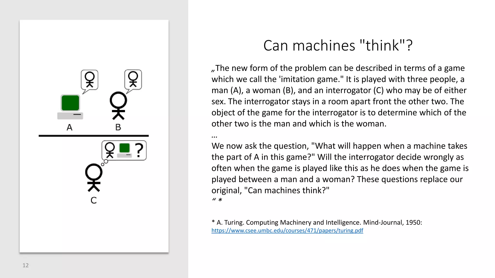 Can machines "think"?
12
„The new form of the problem can be described in terms of a game
which we call the 'imitation game." It is played with three people, a
man (A), a woman (B), and an interrogator (C) who may be of either
sex. The interrogator stays in a room apart front the other two. The
object of the game for the interrogator is to determine which of the
other two is the man and which is the woman.
…
We now ask the question, "What will happen when a machine takes
the part of A in this game?" Will the interrogator decide wrongly as
often when the game is played like this as he does when the game is
played between a man and a woman? These questions replace our
original, "Can machines think?"
“ *
* A. Turing. Computing Machinery and Intelligence. Mind-Journal, 1950:
https://www.csee.umbc.edu/courses/471/papers/turing.pdf
 