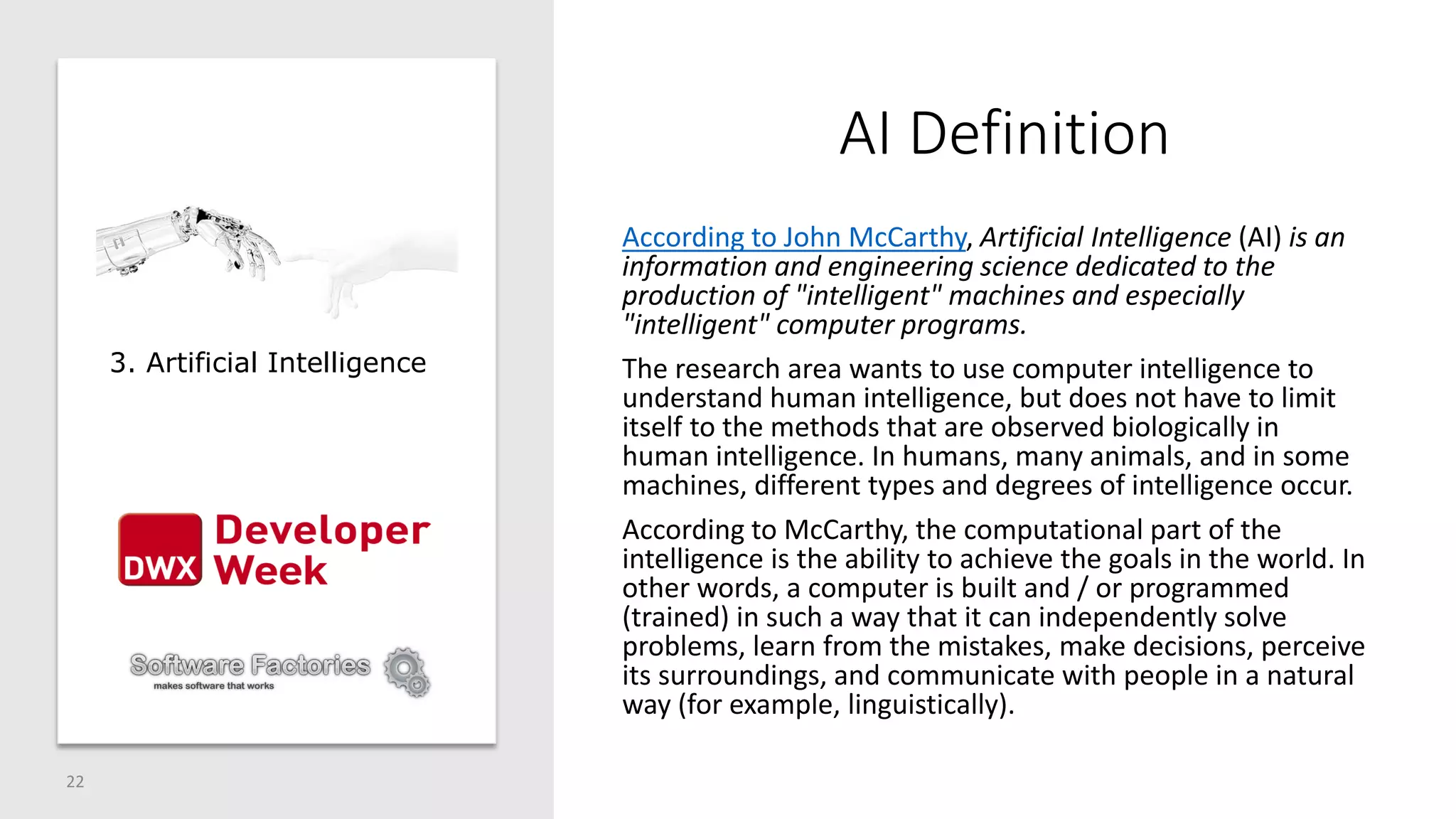 AI Definition
According to John McCarthy, Artificial Intelligence (AI) is an
information and engineering science dedicated to the
production of "intelligent" machines and especially
"intelligent" computer programs.
The research area wants to use computer intelligence to
understand human intelligence, but does not have to limit
itself to the methods that are observed biologically in
human intelligence. In humans, many animals, and in some
machines, different types and degrees of intelligence occur.
According to McCarthy, the computational part of the
intelligence is the ability to achieve the goals in the world. In
other words, a computer is built and / or programmed
(trained) in such a way that it can independently solve
problems, learn from the mistakes, make decisions, perceive
its surroundings, and communicate with people in a natural
way (for example, linguistically).
22
3. Artificial Intelligence
 