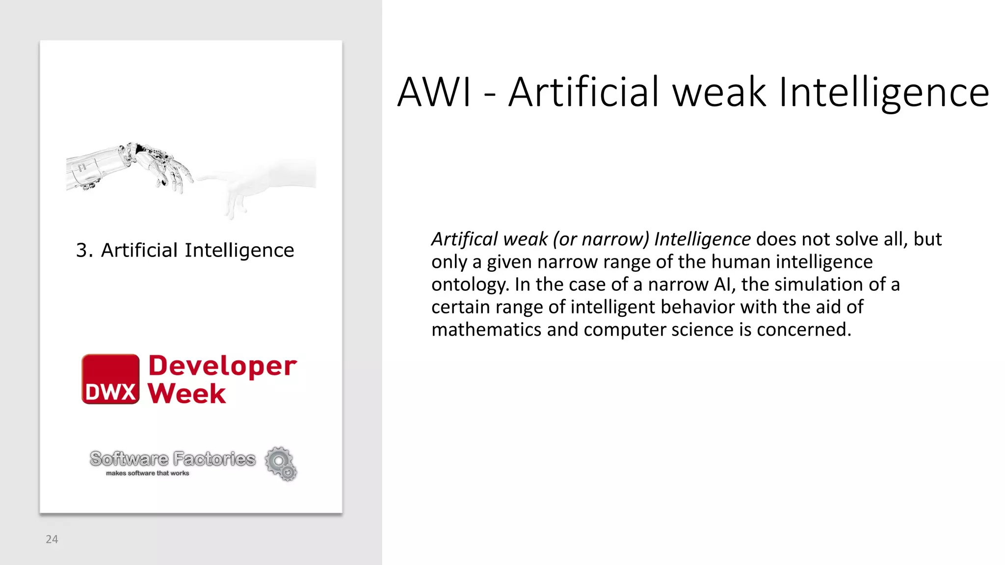 AWI - Artificial weak Intelligence
Artifical weak (or narrow) Intelligence does not solve all, but
only a given narrow range of the human intelligence
ontology. In the case of a narrow AI, the simulation of a
certain range of intelligent behavior with the aid of
mathematics and computer science is concerned.
24
3. Artificial Intelligence
 