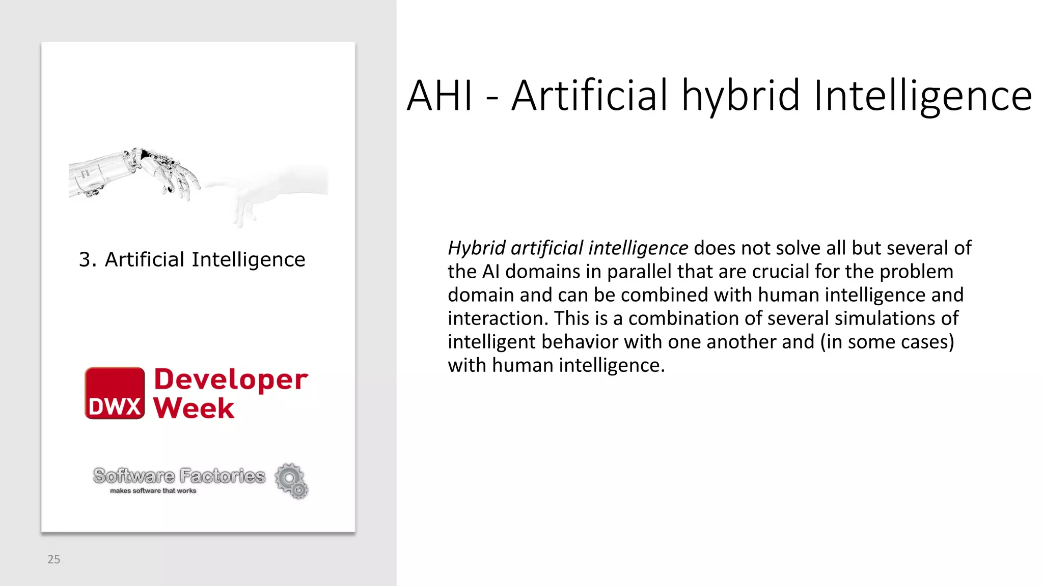 AHI - Artificial hybrid Intelligence
25
Hybrid artificial intelligence does not solve all but several of
the AI domains in parallel that are crucial for the problem
domain and can be combined with human intelligence and
interaction. This is a combination of several simulations of
intelligent behavior with one another and (in some cases)
with human intelligence.
3. Artificial Intelligence
 