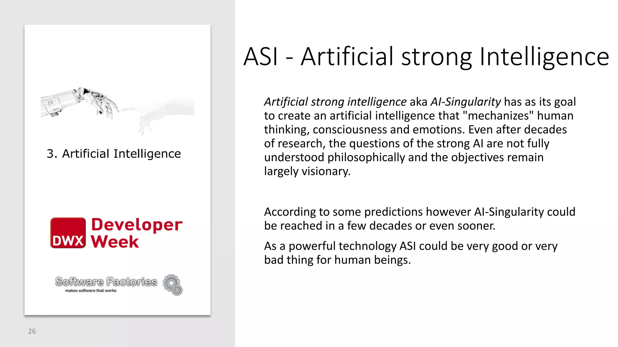 ASI - Artificial strong Intelligence
Artificial strong intelligence aka AI-Singularity has as its goal
to create an artificial intelligence that "mechanizes" human
thinking, consciousness and emotions. Even after decades
of research, the questions of the strong AI are not fully
understood philosophically and the objectives remain
largely visionary.
According to some predictions however AI-Singularity could
be reached in a few decades or even sooner.
As a powerful technology ASI could be very good or very
bad thing for human beings.
26
3. Artificial Intelligence
 