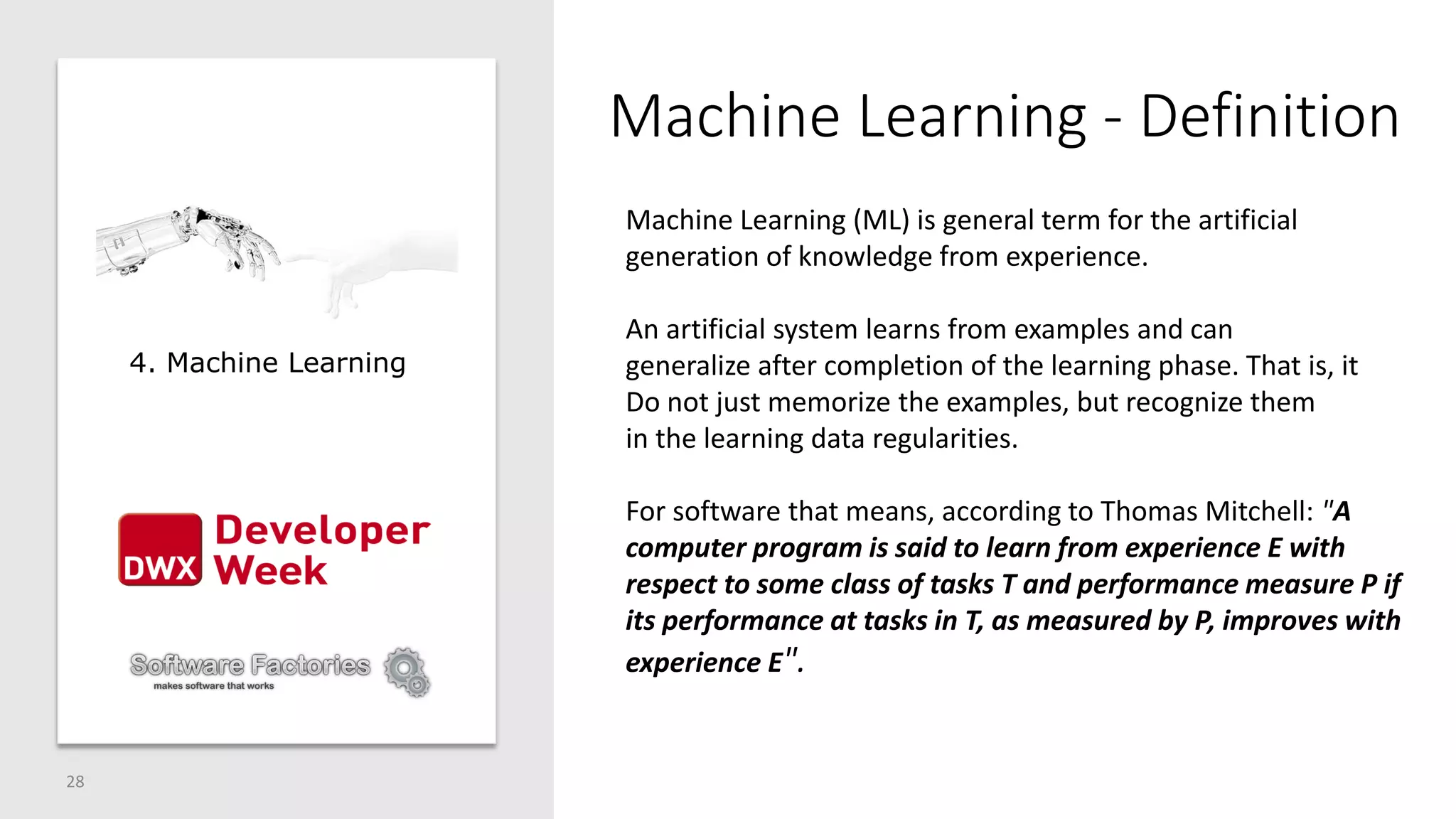 Machine Learning - Definition
28
4. Machine Learning
Machine Learning (ML) is general term for the artificial
generation of knowledge from experience.
An artificial system learns from examples and can
generalize after completion of the learning phase. That is, it
Do not just memorize the examples, but recognize them
in the learning data regularities.
For software that means, according to Thomas Mitchell: "A
computer program is said to learn from experience E with
respect to some class of tasks T and performance measure P if
its performance at tasks in T, as measured by P, improves with
experience E".
 