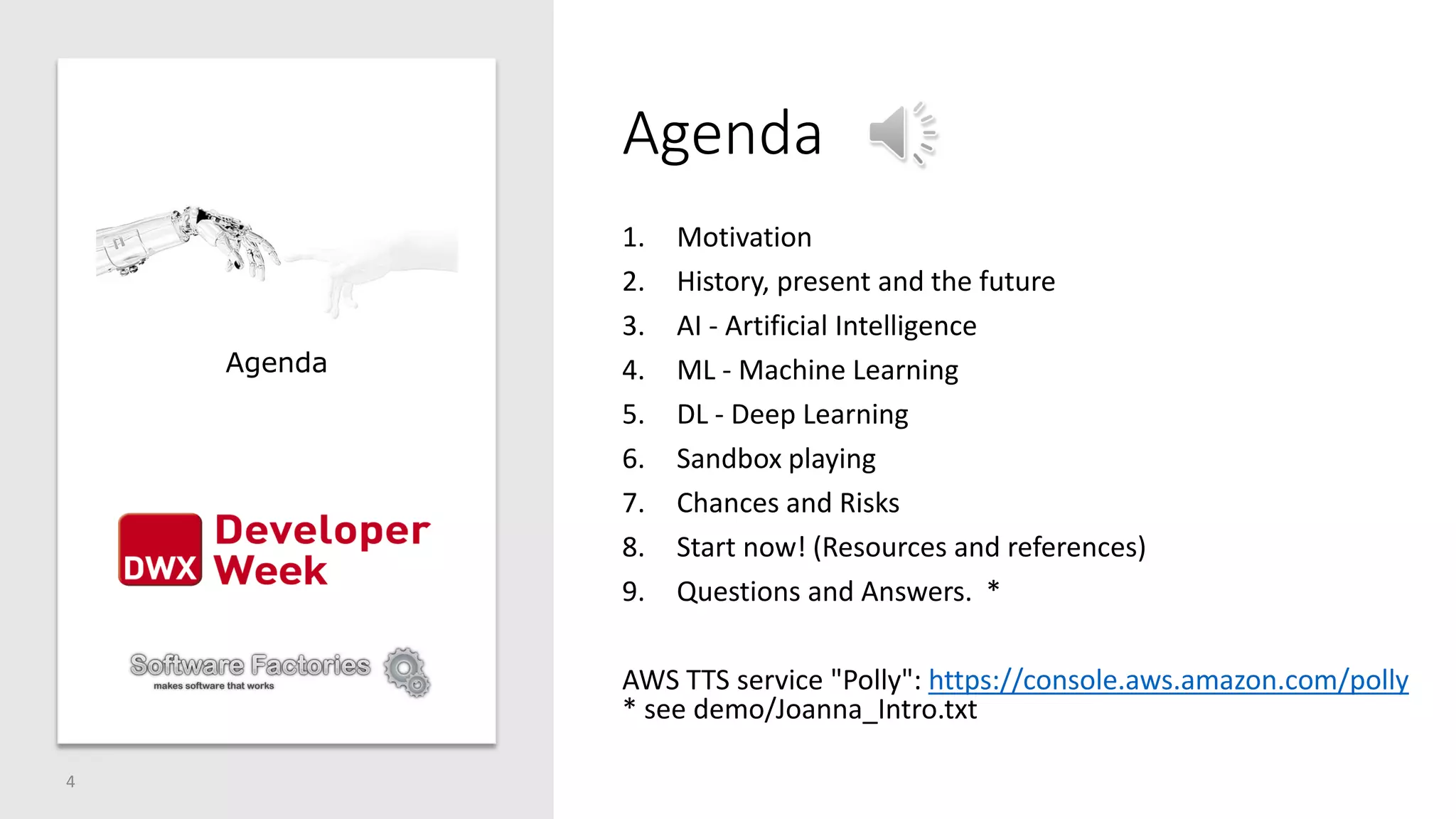 Agenda
1. Motivation
2. History, present and the future
3. AI - Artificial Intelligence
4. ML - Machine Learning
5. DL - Deep Learning
6. Sandbox playing
7. Chances and Risks
8. Start now! (Resources and references)
9. Questions and Answers. *
AWS TTS service "Polly": https://console.aws.amazon.com/polly
* see demo/Joanna_Intro.txt
4
Agenda
 