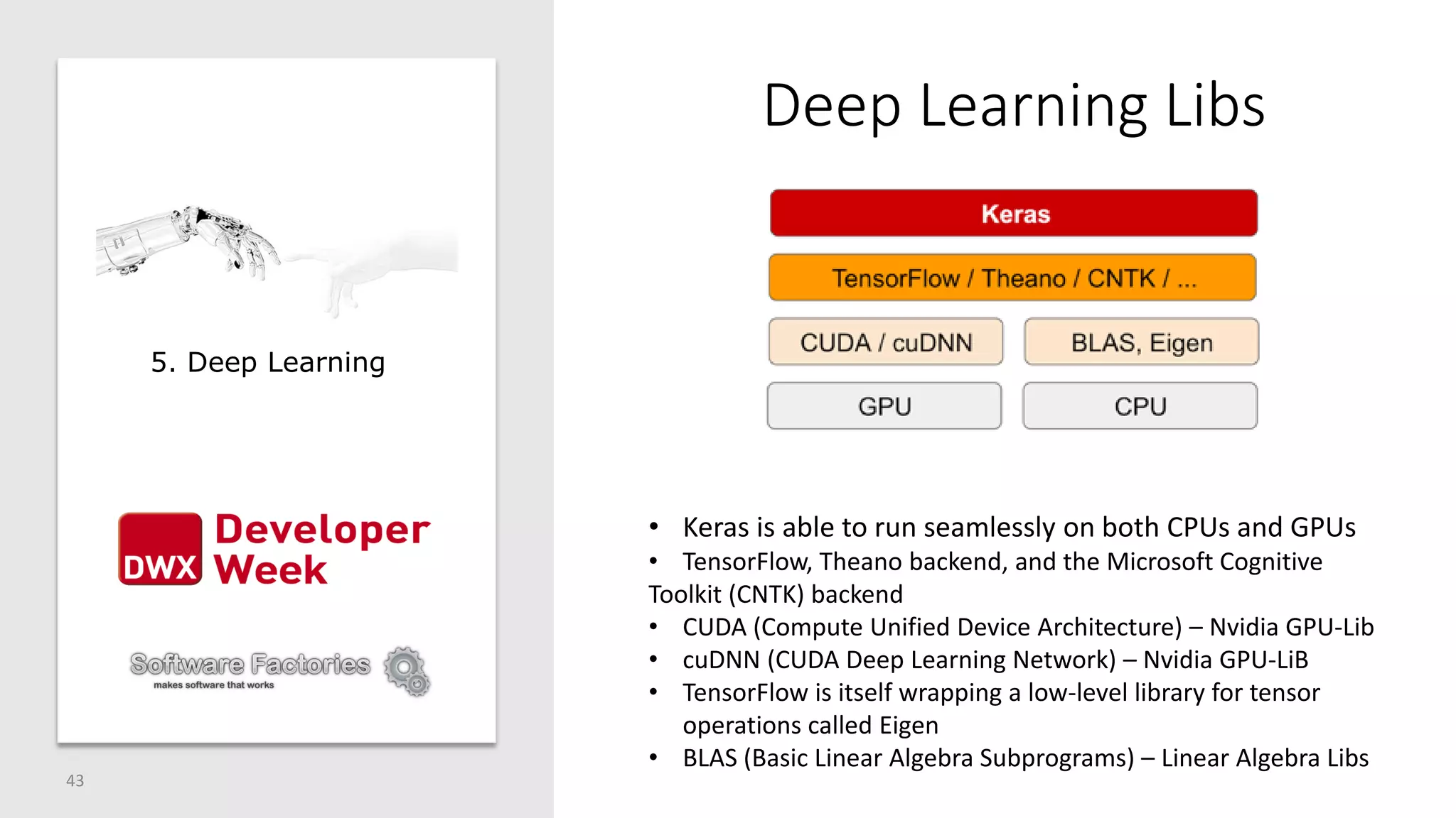 Deep Learning Libs
43
5. Deep Learning
• Keras is able to run seamlessly on both CPUs and GPUs
• TensorFlow, Theano backend, and the Microsoft Cognitive
Toolkit (CNTK) backend
• CUDA (Compute Unified Device Architecture) – Nvidia GPU-Lib
• cuDNN (CUDA Deep Learning Network) – Nvidia GPU-LiB
• TensorFlow is itself wrapping a low-level library for tensor
operations called Eigen
• BLAS (Basic Linear Algebra Subprograms) – Linear Algebra Libs
 
