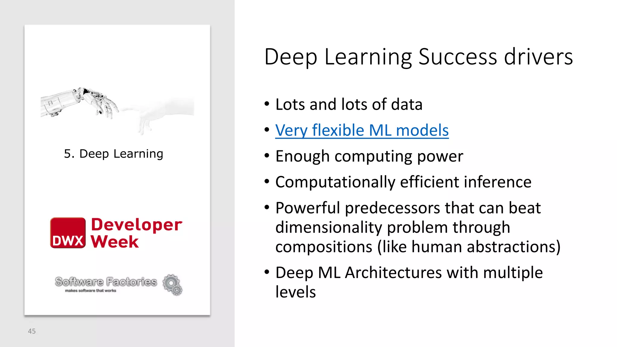 Deep Learning Success drivers
• Lots and lots of data
• Very flexible ML models
• Enough computing power
• Computationally efficient inference
• Powerful predecessors that can beat
dimensionality problem through
compositions (like human abstractions)
• Deep ML Architectures with multiple
levels
45
5. Deep Learning
 