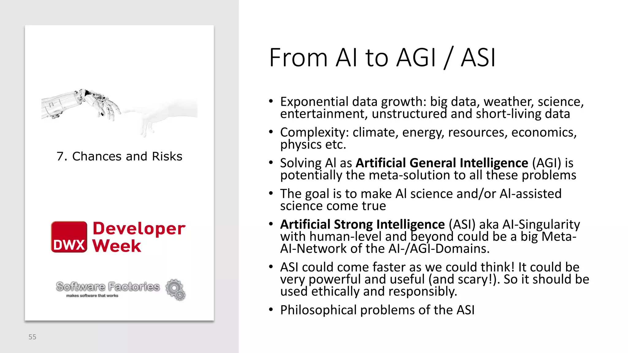 From AI to AGI / ASI
• Exponential data growth: big data, weather, science,
entertainment, unstructured and short-living data
• Complexity: climate, energy, resources, economics,
physics etc.
• Solving Al as Artificial General Intelligence (AGI) is
potentially the meta-solution to all these problems
• The goal is to make Al science and/or Al-assisted
science come true
• Artificial Strong Intelligence (ASI) aka AI-Singularity
with human-level and beyond could be a big Meta-
AI-Network of the AI-/AGI-Domains.
• ASI could come faster as we could think! It could be
very powerful and useful (and scary!). So it should be
used ethically and responsibly.
• Philosophical problems of the ASI
55
7. Chances and Risks
 