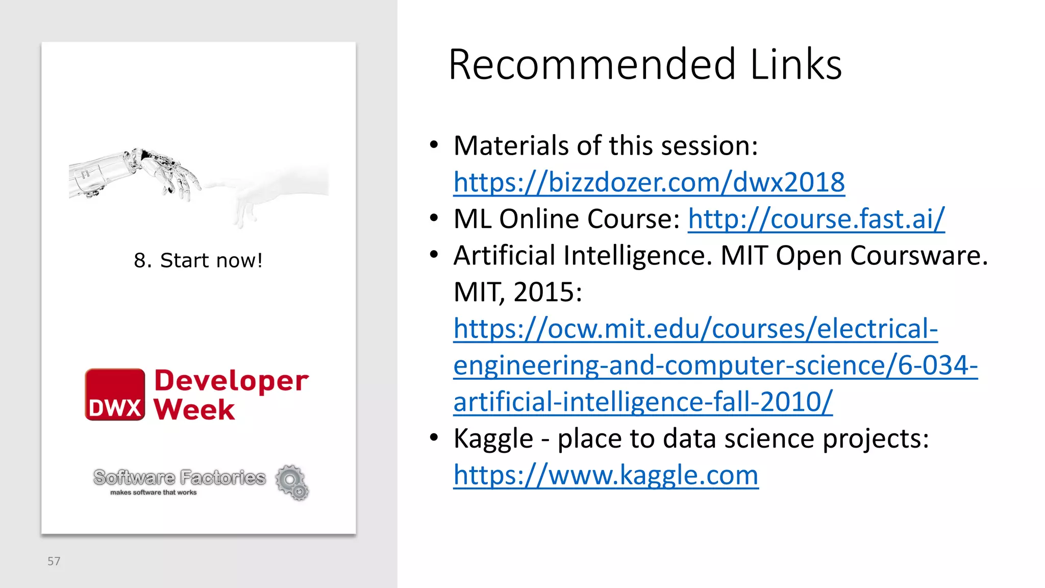 Recommended Links
57
• Materials of this session:
https://bizzdozer.com/dwx2018
• ML Online Course: http://course.fast.ai/
• Artificial Intelligence. MIT Open Coursware.
MIT, 2015:
https://ocw.mit.edu/courses/electrical-
engineering-and-computer-science/6-034-
artificial-intelligence-fall-2010/
• Kaggle - place to data science projects:
https://www.kaggle.com
8. Start now!
 