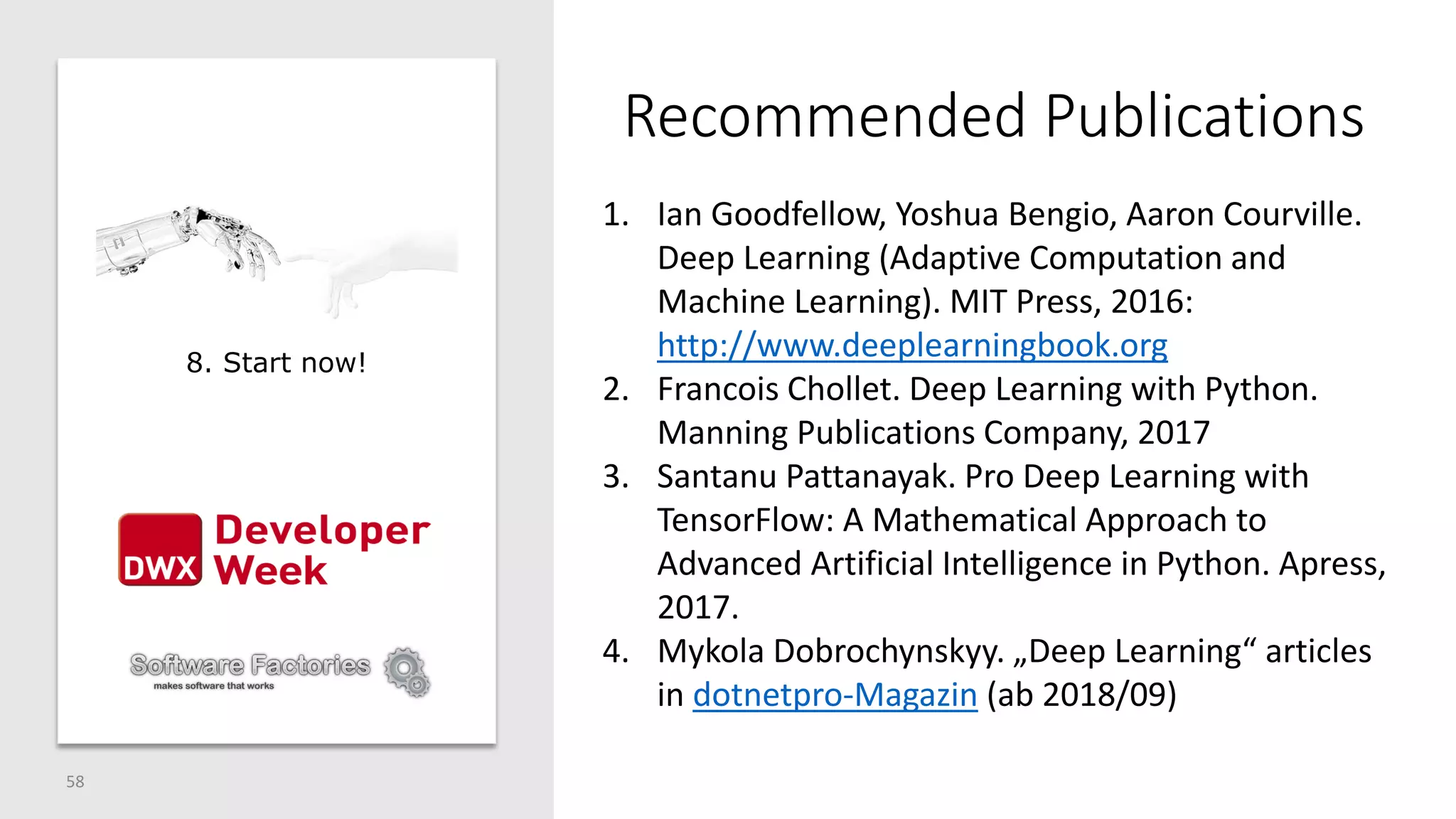 Recommended Publications
58
1. Ian Goodfellow, Yoshua Bengio, Aaron Courville.
Deep Learning (Adaptive Computation and
Machine Learning). MIT Press, 2016:
http://www.deeplearningbook.org
2. Francois Chollet. Deep Learning with Python.
Manning Publications Company, 2017
3. Santanu Pattanayak. Pro Deep Learning with
TensorFlow: A Mathematical Approach to
Advanced Artificial Intelligence in Python. Apress,
2017.
4. Mykola Dobrochynskyy. „Deep Learning“ articles
in dotnetpro-Magazin (ab 2018/09)
8. Start now!
 