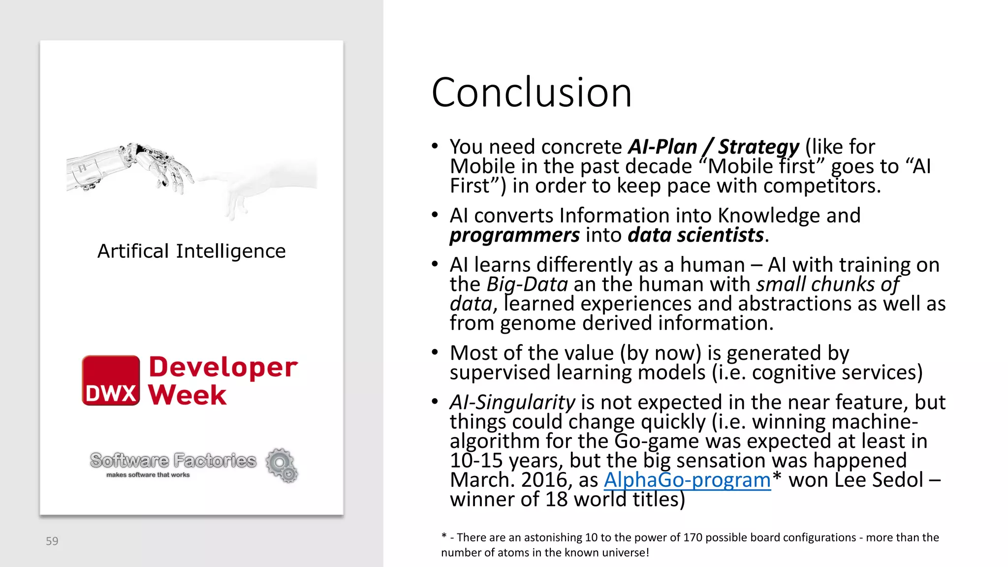 Conclusion
• You need concrete AI-Plan / Strategy (like for
Mobile in the past decade “Mobile first” goes to “AI
First”) in order to keep pace with competitors.
• AI converts Information into Knowledge and
programmers into data scientists.
• AI learns differently as a human – AI with training on
the Big-Data an the human with small chunks of
data, learned experiences and abstractions as well as
from genome derived information.
• Most of the value (by now) is generated by
supervised learning models (i.e. cognitive services)
• AI-Singularity is not expected in the near feature, but
things could change quickly (i.e. winning machine-
algorithm for the Go-game was expected at least in
10-15 years, but the big sensation was happened
March. 2016, as AlphaGo-program* won Lee Sedol –
winner of 18 world titles)
59
Artifical Intelligence
* - There are an astonishing 10 to the power of 170 possible board configurations - more than the
number of atoms in the known universe!
 