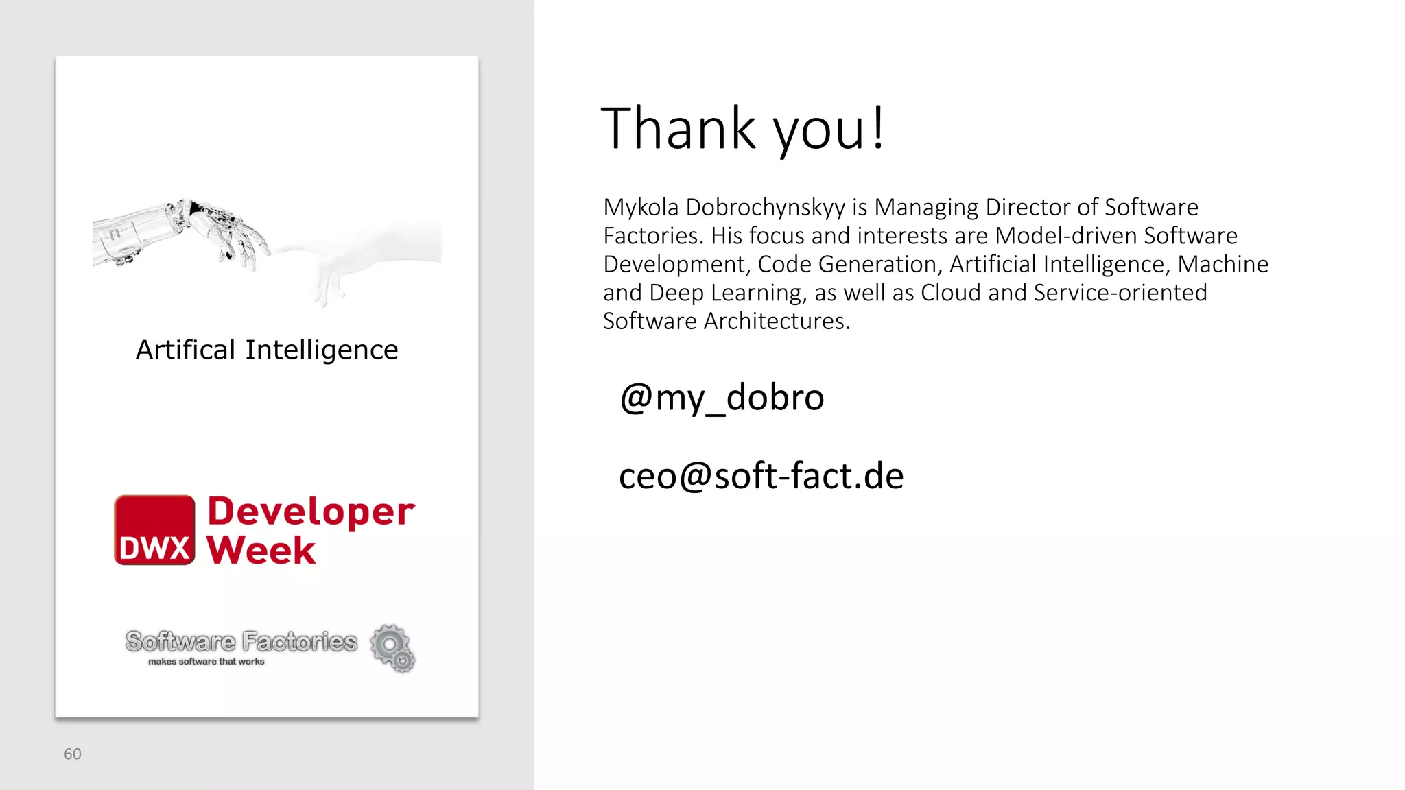 Thank you!
60
Mykola Dobrochynskyy is Managing Director of Software
Factories. His focus and interests are Model-driven Software
Development, Code Generation, Artificial Intelligence, Machine
and Deep Learning, as well as Cloud and Service-oriented
Software Architectures.
Artifical Intelligence
ceo@soft-fact.de
@my_dobro
 