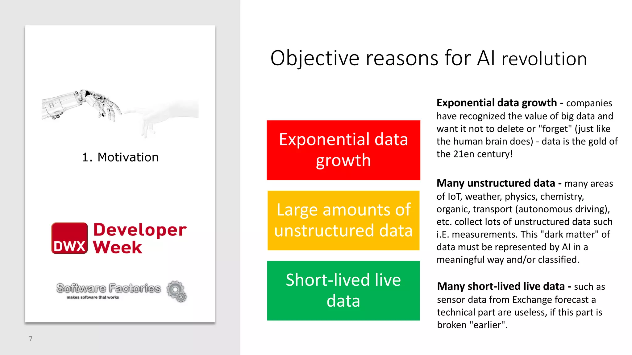7
1. Motivation
Objective reasons for AI revolution
Exponential data
growth
Large amounts of
unstructured data
Short-lived live
data
Exponential data growth - companies
have recognized the value of big data and
want it not to delete or "forget" (just like
the human brain does) - data is the gold of
the 21en century!
Many unstructured data - many areas
of IoT, weather, physics, chemistry,
organic, transport (autonomous driving),
etc. collect lots of unstructured data such
i.E. measurements. This "dark matter" of
data must be represented by AI in a
meaningful way and/or classified.
Many short-lived live data - such as
sensor data from Exchange forecast a
technical part are useless, if this part is
broken "earlier".
 