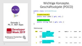 28
Wichtige Konzepte.
Geschäftsobjekt (POCO)
Episode 1.
ML in .NET Apps
public class SentimentIssue
{
[LoadColumn(0)]
public bool Label { get; set; }
[LoadColumn(2)]
public string Text { get; set; }
}
Label rev_id comment year logged_in ns sample split
0
66667
4821
==He is a Rapist!!!!!== Please
edit the article to include this
important fact. Thank You.
Preceding unsigned comment
added by 2015 True article blocked train
1
24297
552
== Are you a female????? ==
mootmootmootmootmootmoo
tmootmootmootmoot 2005 False article random train
Datenauszug:
 