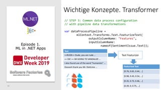 30
Wichtige Konzepte. Transformer
Episode 1.
ML in .NET Apps
// STEP 3: Common data process configuration
// with pipeline data transformations
var dataProcessPipeline =
mlContext.Transforms.Text.FeaturizeText(
outputColumnName: "Features",
inputColumnName:
nameof(SentimentIssue.Text));
Text Featurizer
Featurized Text
[0.76, 0.65, 0.44, …]
[0.98, 0.43, 0.54, …]
[0.35, 0.73, 0.46, …]
[0.39, 0, 0.75, …]
Text
==RUDE== Dude, you are rude …
== OK! == IM GOING TO VANDALIZE …
I also found use of the word "humanists” …
Oooooh thank you Mr. DietLime …
 