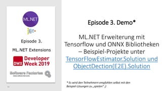50
Episode 3.
ML.NET Extensions
Episode 3. Demo*
ML.NET Erweiterung mit
Tensorflow und ONNX Bibliotheken
– Beispiel-Projekte unter
TensorFlowEstimator.Solution und
ObjectDection(E2E).Solution
* Es wird den Teilnehmern empfohlen selbst mit den
Beispiel-Lösungen zu „spielen“ ;)
 