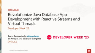 Revolutionize Java Database App
Development with Reactive Streams and
Virtual Threads
Developer Week ’23
Juarez Barbosa Junior @juarezjunior
Sr. Principal Java Developer Evangelist
ORACLE
Copyright © 2023, Oracle and/or its affiliates
 