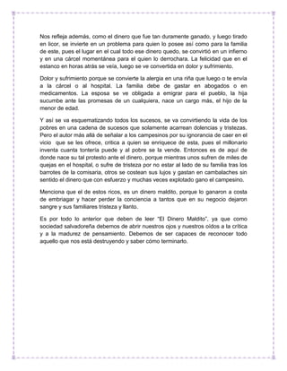 Nos refleja además, como el dinero que fue tan duramente ganado, y luego tirado
en licor, se invierte en un problema para quien lo posee así como para la familia
de este, pues el lugar en el cual todo ese dinero quedo, se convirtió en un infierno
y en una cárcel momentánea para el quien lo derrochara. La felicidad que en el
estanco en horas atrás se veía, luego se ve convertida en dolor y sufrimiento.
Dolor y sufrimiento porque se convierte la alergia en una riña que luego o te envía
a la cárcel o al hospital. La familia debe de gastar en abogados o en
medicamentos. La esposa se ve obligada a emigrar para el pueblo, la hija
sucumbe ante las promesas de un cualquiera, nace un cargo más, el hijo de la
menor de edad.
Y así se va esquematizando todos los sucesos, se va convirtiendo la vida de los
pobres en una cadena de sucesos que solamente acarrean dolencias y tristezas.
Pero el autor más allá de señalar a los campesinos por su ignorancia de caer en el
vicio que se les ofrece, critica a quien se enriquece de esta, pues el millonario
inventa cuanta tontería puede y al pobre se la vende. Entonces es de aquí de
donde nace su tal protesto ante el dinero, porque mientras unos sufren de miles de
quejas en el hospital, o sufre de tristeza por no estar al lado de su familia tras los
barrotes de la comisaria, otros se costean sus lujos y gastan en cambalaches sin
sentido el dinero que con esfuerzo y muchas veces explotado gano el campesino.
Menciona que el de estos ricos, es un dinero maldito, porque lo ganaron a costa
de embriagar y hacer perder la conciencia a tantos que en su negocio dejaron
sangre y sus familiares tristeza y llanto.
Es por todo lo anterior que deben de leer “El Dinero Maldito”, ya que como
sociedad salvadoreña debemos de abrir nuestros ojos y nuestros oídos a la crítica
y a la madurez de pensamiento. Debemos de ser capaces de reconocer todo
aquello que nos está destruyendo y saber cómo terminarlo.
 