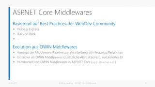 ASP.NET Core Middlewares
Basierend auf Best Practices der WebDev Community
 Node.js Express
 Rails on Rack
 …
Evolution aus OWIN Middlewares
 Konzept der Middleware-Pipeline zur Verarbeitung von Requests/Responses
 Einfacher als OWIN Middlewares (zusätzliche Abstraktionen), verbessertes DI
 Nutzbarkeit von OWIN Middlewares in ASP.NET Core (app.UseOwin())
26.06.2017 Matthias Jauernig - ASP.NET Core Middlewares 10
 