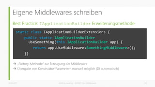 Eigene Middlewares schreiben
Best Practice: IApplicationBuilder Erweiterungsmethode
26.06.2017 Matthias Jauernig - ASP.NET Core Middlewares 24
static class IApplicationBuilderExtensions {
public static IApplicationBuilder
UseSomething(this IApplicationBuilder app) {
return app.UseMiddleware<SomethingMiddleware>();
}}
 „Factory-Methode“ zur Erzeugung der Middleware
 Übergabe von Konstruktor-Parametern manuell möglich (DI automatisch)
 