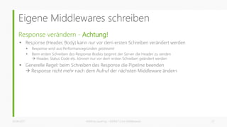 Eigene Middlewares schreiben
Response verändern - Achtung!
 Response (Header, Body) kann nur vor dem ersten Schreiben verändert werden
 Response wird aus Performancegründen gestreamt
 Beim ersten Schreiben des Response Bodies beginnt der Server die Header zu senden
 Header, Status Code etc. können nur vor dem ersten Schreiben geändert werden
 Generelle Regel: beim Schreiben des Response die Pipeline beenden
 Response nicht mehr nach dem Aufruf der nächsten Middleware ändern
26.06.2017 Matthias Jauernig - ASP.NET Core Middlewares 27
 
