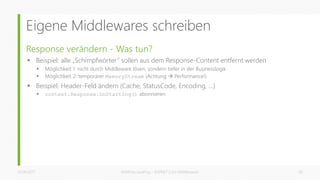Eigene Middlewares schreiben
Response verändern - Was tun?
 Beispiel: alle „Schimpfwörter“ sollen aus dem Response-Content entfernt werden
 Möglichkeit 1: nicht durch Middleware lösen, sondern tiefer in der Businesslogik
 Möglichkeit 2: temporärer MemoryStream (Achtung  Performance!)
 Beispiel: Header-Feld ändern (Cache, StatusCode, Encoding, …)
 context.Response.OnStarting() abonnieren
26.06.2017 Matthias Jauernig - ASP.NET Core Middlewares 28
 
