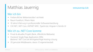 Matthias Jauernig
Wer ich bin
 Freiberuflicher Webentwickler/-architekt
 Raum Frankfurt / Rhein-Main
 10 Jahre Erfahrung in professioneller Softwareentwicklung
 C#/.NET, .NET Core, ASP.NET MVC, TypeScript, Angular 4, Kendo UI
Wie ich zu .NET Core komme
 Privat & aktuelles Projekt (Bank, öffentliche Webseite)
 Frontend: Single Page Application (SPA)
Backend: .NET Core als leichtgewichtige Hosting-Lösung
 20 genutzte Middlewares, davon 12 eigenentwickelt
26.06.2017 Matthias Jauernig - ASP.NET Core Middlewares 3
www.jauernig-it.de
 