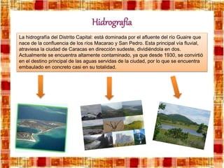 Hidrografía
La hidrografía del Distrito Capital: está dominada por el afluente del río Guaire que
nace de la confluencia de los ríos Macarao y San Pedro. Esta principal vía fluvial,
atraviesa la ciudad de Caracas en dirección sudeste, dividiéndola en dos.
Actualmente se encuentra altamente contaminado, ya que desde 1930, se convirtió
en el destino principal de las aguas servidas de la ciudad, por lo que se encuentra
embaulado en concreto casi en su totalidad.
 