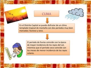 CLIMA
En el Distrito Capital se puede disfrutar de un clima
templado tropical de montaña con dos períodos muy bien
marcadas: lluvioso y seco.
El período de lluvias coincide con la época
de mayor incidencia de los rayos del sol,
mientras que el período seco coincide con
los meses de menor incidencia de los rayos
solares.
 