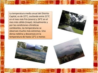 La temperatura media anual del Distrito
Capital, es de 22°C, oscilando entre 21°C
en el mes más frío (enero) y 24°C en el
mes más cálido (mayo). Actualmente y
por las condiciones climáticas
cambiantes, las temperaturas se
observan mucho más extremas. Una
densa neblina y descensos en la
temperatura de hasta 12°C o menos
 