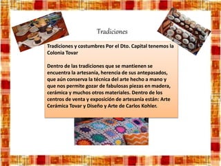 Tradiciones
Tradiciones y costumbres Por el Dto. Capital tenemos la
Colonia Tovar
Dentro de las tradiciones que se mantienen se
encuentra la artesanía, herencia de sus antepasados,
que aún conserva la técnica del arte hecho a mano y
que nos permite gozar de fabulosas piezas en madera,
cerámica y muchos otros materiales. Dentro de los
centros de venta y exposición de artesanía están: Arte
Cerámica Tovar y Diseño y Arte de Carlos Kohler.
 