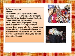 En Vargas tenemos:
Folklore:
Los tambores son la representación por
excelencia de toda esta región, las principales
fiestas folklóricas donde el tambor y la alegría
de la población esta presente son:
Bajada de los Reyes Magos (6 de Enero) .
Después de los niños hacer por escrito la
petición de un juguete a los Reyes Magos, estos
llegan todos los 6 de Enero dejando sobre sus
zapatos el obsequio solicitado. Esta tradición
mantiene viva la ilusión infantil, algo perdida
en nuestros tiempos.
 