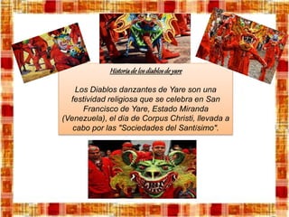 Historiadelosdiablosdeyare
Los Diablos danzantes de Yare son una
festividad religiosa que se celebra en San
Francisco de Yare, Estado Miranda
(Venezuela), el día de Corpus Christi, llevada a
cabo por las "Sociedades del Santísimo".
 