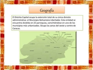 Geografía
El Distrito Capital ocupa la extensión total de su única división
administrativa: el Municipio Bolivariano Libertador. Esta entidad se
encuentra dividida en 22 parroquias, convirtiéndose en uno de los
municipios más urbanizados. Ocupa las zonas del oeste y centro de
Caracas.
 