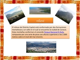 relievé
El relieve del Distrito Capital está conformado por dos formaciones
montañosas y un valle en el cual se encuentra la ciudad de Caracas.
Estas montañas conforman el conocido Parque Nacional El Ávila,
compuesto por una serie de picos con alturas superiores a los 2.000
metros sobre el nivel del mar (msnm).
 