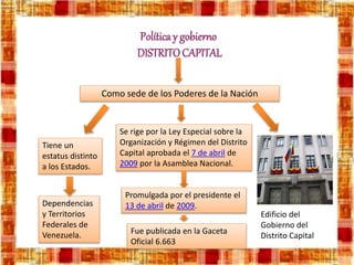 Política y gobierno
DISTRITOCAPITAL
Como sede de los Poderes de la Nación
Tiene un
estatus distinto
a los Estados.
Dependencias
y Territorios
Federales de
Venezuela.
Se rige por la Ley Especial sobre la
Organización y Régimen del Distrito
Capital aprobada el 7 de abril de
2009 por la Asamblea Nacional.
Promulgada por el presidente el
13 de abril de 2009.
Fue publicada en la Gaceta
Oficial 6.663
Edificio del
Gobierno del
Distrito Capital
 