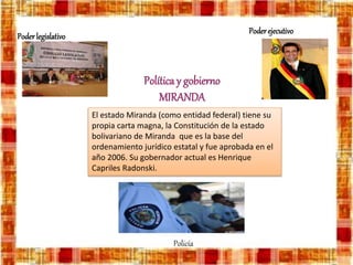 Política y gobierno
MIRANDA
El estado Miranda (como entidad federal) tiene su
propia carta magna, la Constitución de la estado
bolivariano de Miranda que es la base del
ordenamiento jurídico estatal y fue aprobada en el
año 2006. Su gobernador actual es Henrique
Capriles Radonski.
Policía
Poderejecutivo
Poderlegislativo
 
