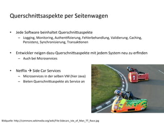 QuerschniKsaspekte	
  per	
  Seitenwagen	
  
•  Jede	
  Sofware	
  beinhaltet	
  QuerschniKsaspekte	
  
–  Logging,	
  Monitoring,	
  AuthenVﬁzierung,	
  Fehlerbehandlung,	
  Validierung,	
  Caching,	
  
Persistenz,	
  Synchronisierung,	
  TransakVonen	
  
•  Entwickler	
  neigen	
  dazu	
  QuerschniKsaspekte	
  mit	
  jedem	
  System	
  neu	
  zu	
  erﬁnden	
  
–  Auch	
  bei	
  Microservices	
  
•  Nealix	
  à	
  Side	
  Car	
  Services	
  
–  Microservices	
  in	
  der	
  selben	
  VM	
  (hier	
  Java)	
  
–  Bieten	
  QuerschniKsaspekte	
  als	
  Service	
  an	
  
Bildquelle:	
  hKp://commons.wikimedia.org/wiki/File:Sidecars_Isle_of_Man_TT_Race.jpg	
  
 