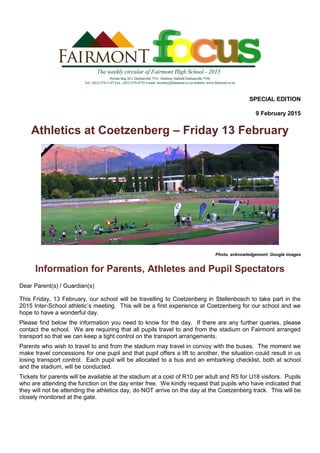 SPECIAL EDITION
9 February 2015
Athletics at Coetzenberg – Friday 13 February
Photo. acknowledgement: Google images
Information for Parents, Athletes and Pupil Spectators
Dear Parent(s) / Guardian(s)
This Friday, 13 February, our school will be travelling to Coetzenberg in Stellenbosch to take part in the
2015 Inter-School athletic’s meeting. This will be a first experience at Coetzenberg for our school and we
hope to have a wonderful day.
Please find below the information you need to know for the day. If there are any further queries, please
contact the school. We are requiring that all pupils travel to and from the stadium on Fairmont arranged
transport so that we can keep a tight control on the transport arrangements.
Parents who wish to travel to and from the stadium may travel in convoy with the buses. The moment we
make travel concessions for one pupil and that pupil offers a lift to another, the situation could result in us
losing transport control. Each pupil will be allocated to a bus and an embarking checklist, both at school
and the stadium, will be conducted.
Tickets for parents will be available at the stadium at a cost of R10 per adult and R5 for U18 visitors. Pupils
who are attending the function on the day enter free. We kindly request that pupils who have indicated that
they will not be attending the athletics day, do NOT arrive on the day at the Coetzenberg track. This will be
closely monitored at the gate.
 