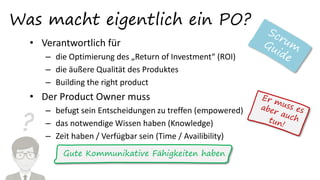 ?
Was macht eigentlich ein PO?
• Verantwortlich für
– die Optimierung des „Return of Investment“ (ROI)
– die äußere Qualität des Produktes
– Building the right product
• Der Product Owner muss
– befugt sein Entscheidungen zu treffen (empowered)
– das notwendige Wissen haben (Knowledge)
– Zeit haben / Verfügbar sein (Time / Availibility)
Gute Kommunikative Fähigkeiten haben
 