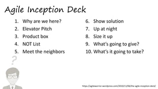 ?
Agile Inception Deck
1. Why are we here?
2. Elevator Pitch
3. Product box
4. NOT List
5. Meet the neighbors
6. Show solution
7. Up at night
8. Size it up
9. What‘s going to give?
10. What‘s it going to take?
https://agilewarrior.wordpress.com/2010/11/06/the-agile-inception-deck/
 
