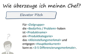 ?
Wie überzeuge ich meinen Chef?
Elevator Pitch
Für <Zielgruppe>
die <Bedürfnis / Problem> haben
ist <Produktname>
ein <Produktkategorie>
das <Alleinstellungsmerkmal> und
entgegen <Hauptkonkurrent>
kann es <3-5 Differenzierungsmerkmale>.
 