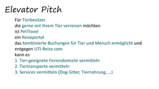 Elevator Pitch
Für Tierbesitzer
die gerne mit ihrem Tier verreisen möchten
ist PetTravel
ein Reiseportal
das kombinierte Buchungen für Tier und Mensch ermöglicht und
entgegen UTI-Reise.com
kann es
1. Tier-geeignete Feriendomizile vermitteln
2. Tiertransporte vermitteln
3. Services vermitteln (Dog-Sitter, Tiernahrung, …)
 